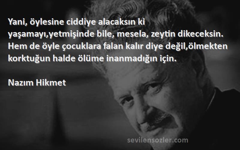 Nazım Hikmet Sözleri 
Yani, öylesine ciddiye alacaksın ki yaşamayı,yetmişinde bile, mesela, zeytin dikeceksin. Hem de öyle çocuklara falan kalır diye değil,ölmekten korktuğun halde ölüme inanmadığın için.