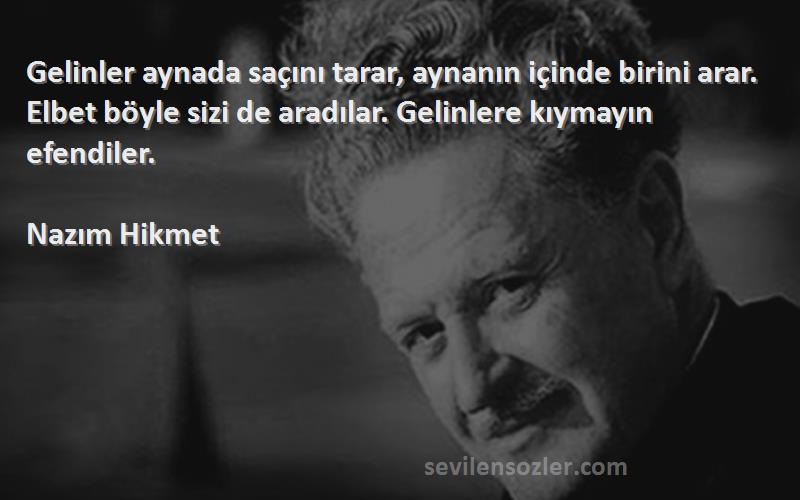 Nazım Hikmet Sözleri 
Gelinler aynada saçını tarar, aynanın içinde birini arar. Elbet böyle sizi de aradılar. Gelinlere kıymayın efendiler.