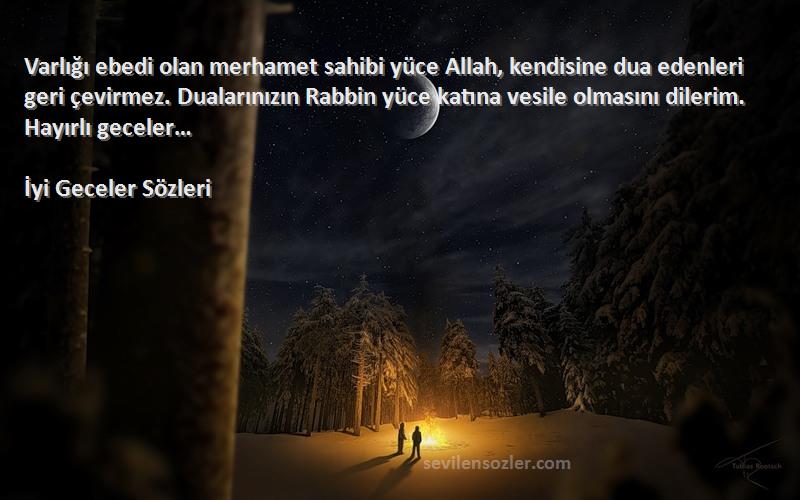 İyi Geceler  Sözleri 
Varlığı ebedi olan merhamet sahibi yüce Allah, kendisine dua edenleri geri çevirmez. Dualarınızın Rabbin yüce katına vesile olmasını dilerim. Hayırlı geceler…
