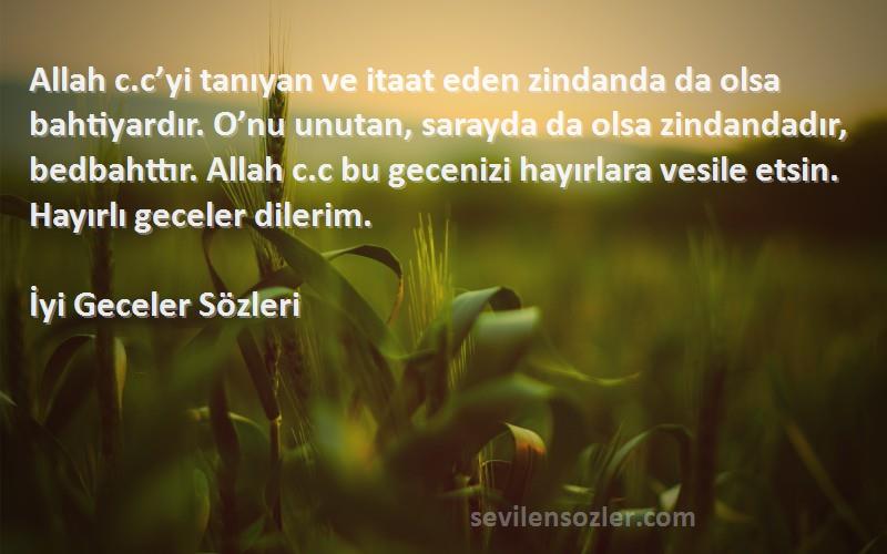 İyi Geceler  Sözleri 
Allah c.c’yi tanıyan ve itaat eden zindanda da olsa bahtiyardır. O’nu unutan, sarayda da olsa zindandadır, bedbahttır. Allah c.c bu gecenizi hayırlara vesile etsin. Hayırlı geceler dilerim.
