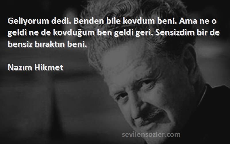 Nazım Hikmet Sözleri 
Geliyorum dedi. Benden bile kovdum beni. Ama ne o geldi ne de kovduğum ben geldi geri. Sensizdim bir de bensiz bıraktın beni.