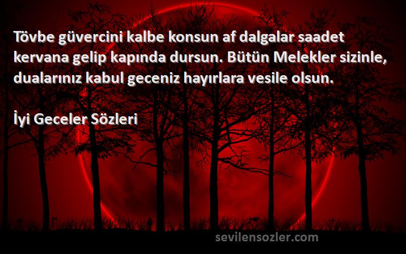 İyi Geceler  Sözleri 
Tövbe güvercini kalbe konsun af dalgalar saadet kervana gelip kapında dursun. Bütün Melekler sizinle, dualarınız kabul geceniz hayırlara vesile olsun.
