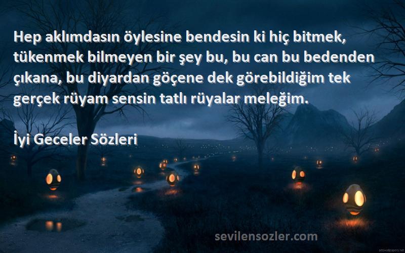 İyi Geceler  Sözleri 
Hep aklımdasın öylesine bendesin ki hiç bitmek, tükenmek bilmeyen bir şey bu, bu can bu bedenden çıkana, bu diyardan göçene dek görebildiğim tek gerçek rüyam sensin tatlı rüyalar meleğim.
