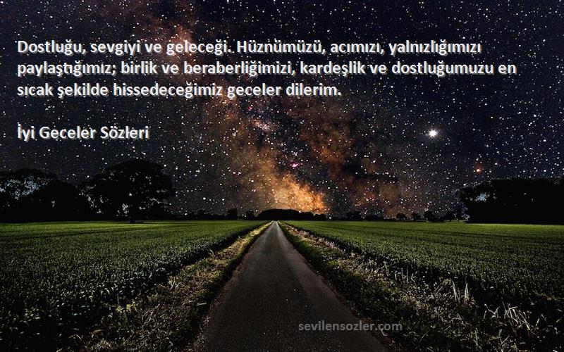 İyi Geceler  Sözleri 
Dostluğu, sevgiyi ve geleceği. Hüznümüzü, acımızı, yalnızlığımızı paylaştığımız; birlik ve beraberliğimizi, kardeşlik ve dostluğumuzu en sıcak şekilde hissedeceğimiz geceler dilerim.
