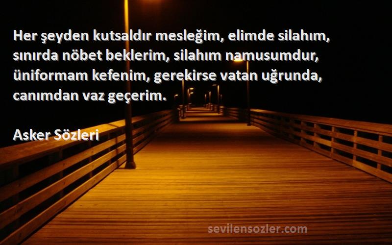 Asker  Sözleri 
Her şeyden kutsaldır mesleğim, elimde silahım, sınırda nöbet beklerim, silahım namusumdur, üniformam kefenim, gerekirse vatan uğrunda, canımdan vaz geçerim.
