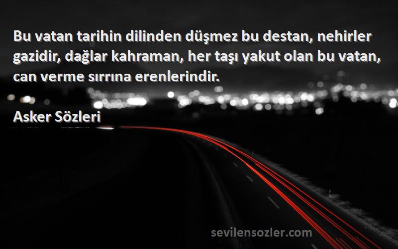 Asker  Sözleri 
Bu vatan tarihin dilinden düşmez bu destan, nehirler gazidir, dağlar kahraman, her taşı yakut olan bu vatan, can verme sırrına erenlerindir.
