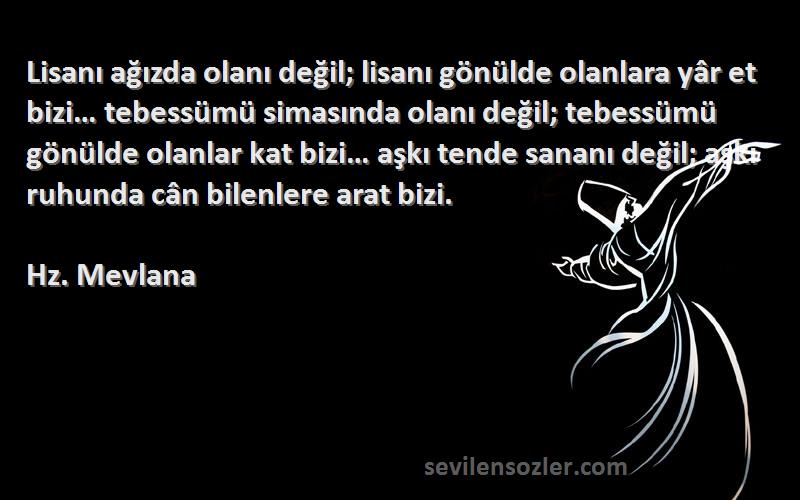 Hz. Mevlana Sözleri 
Lisanı ağızda olanı değil; lisanı gönülde olanlara yâr et bizi… tebessümü simasında olanı değil; tebessümü gönülde olanlar kat bizi… aşkı tende sananı değil; aşkı ruhunda cân bilenlere arat bizi.