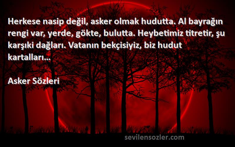 Asker  Sözleri 
Herkese nasip değil, asker olmak hudutta. Al bayrağın rengi var, yerde, gökte, bulutta. Heybetimiz titretir, şu karşıki dağları. Vatanın bekçisiyiz, biz hudut kartalları…
