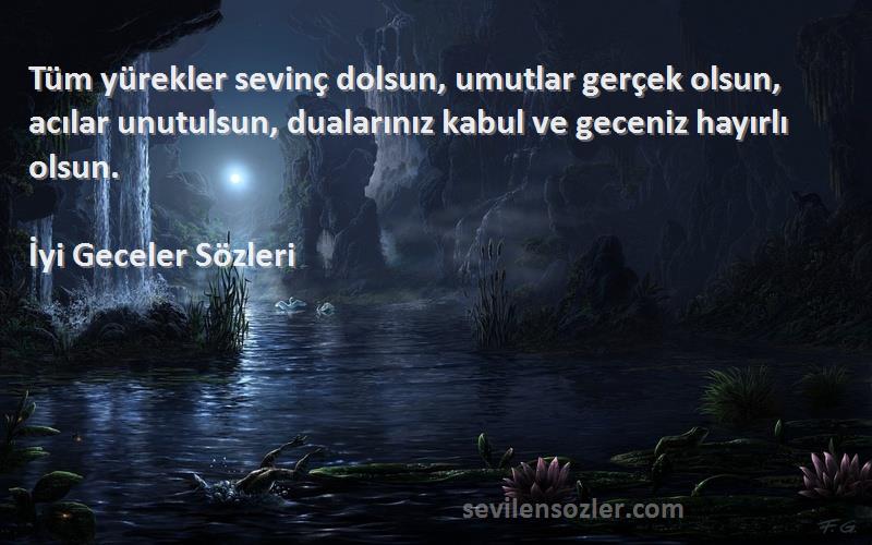 İyi Geceler  Sözleri 
Tüm yürekler sevinç dolsun, umutlar gerçek olsun, acılar unutulsun, dualarınız kabul ve geceniz hayırlı olsun.
