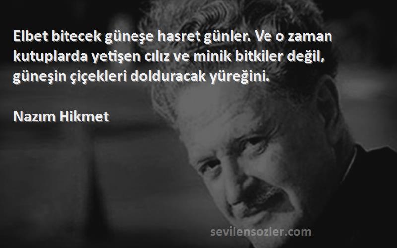 Nazım Hikmet Sözleri 
Elbet bitecek güneşe hasret günler. Ve o zaman kutuplarda yetişen cılız ve minik bitkiler değil, güneşin çiçekleri dolduracak yüreğini.