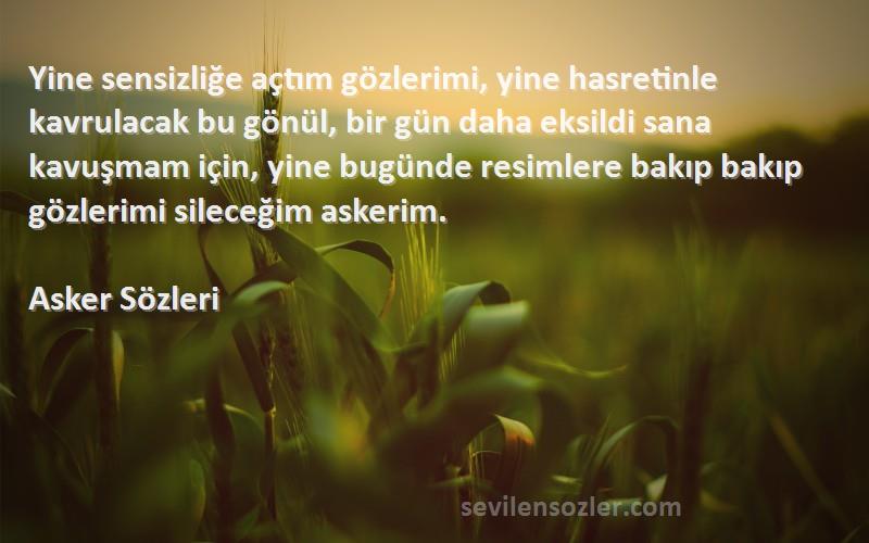 Asker  Sözleri 
Yine sensizliğe açtım gözlerimi, yine hasretinle kavrulacak bu gönül, bir gün daha eksildi sana kavuşmam için, yine bugünde resimlere bakıp bakıp gözlerimi sileceğim askerim.
