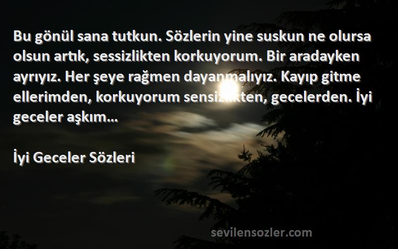 İyi Geceler  Sözleri 
Bu gönül sana tutkun. Sözlerin yine suskun ne olursa olsun artık, sessizlikten korkuyorum. Bir aradayken ayrıyız. Her şeye rağmen dayanmalıyız. Kayıp gitme ellerimden, korkuyorum sensizlikten, gecelerden. İyi geceler aşkım…
