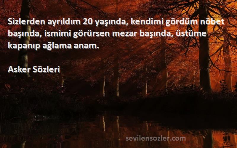 Asker  Sözleri 
Sizlerden ayrıldım 20 yaşında, kendimi gördüm nöbet başında, ismimi görürsen mezar başında, üstüme kapanıp ağlama anam.
