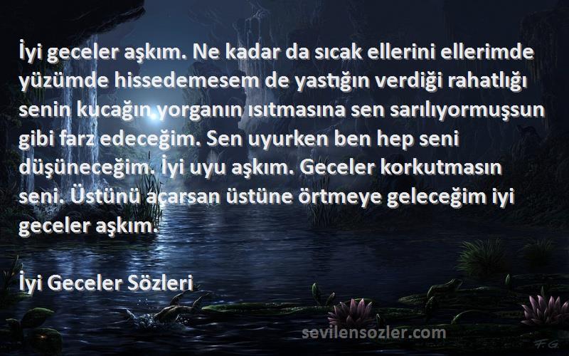 İyi Geceler  Sözleri 
İyi geceler aşkım. Ne kadar da sıcak ellerini ellerimde yüzümde hissedemesem de yastığın verdiği rahatlığı senin kucağın yorganın ısıtmasına sen sarılıyormuşsun gibi farz edeceğim. Sen uyurken ben hep seni düşüneceğim. İyi uyu aşkım. Geceler korkutmasın seni. Üstünü açarsan üstüne örtmeye geleceğim iyi geceler aşkım.