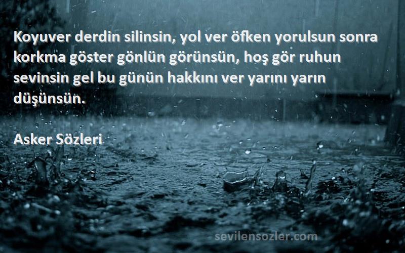 Asker  Sözleri 
Koyuver derdin silinsin, yol ver öfken yorulsun sonra korkma göster gönlün görünsün, hoş gör ruhun sevinsin gel bu günün hakkını ver yarını yarın düşünsün.
