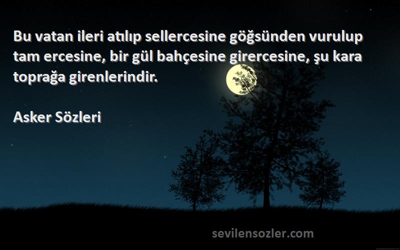 Asker  Sözleri 
Bu vatan ileri atılıp sellercesine göğsünden vurulup tam ercesine, bir gül bahçesine girercesine, şu kara toprağa girenlerindir.
