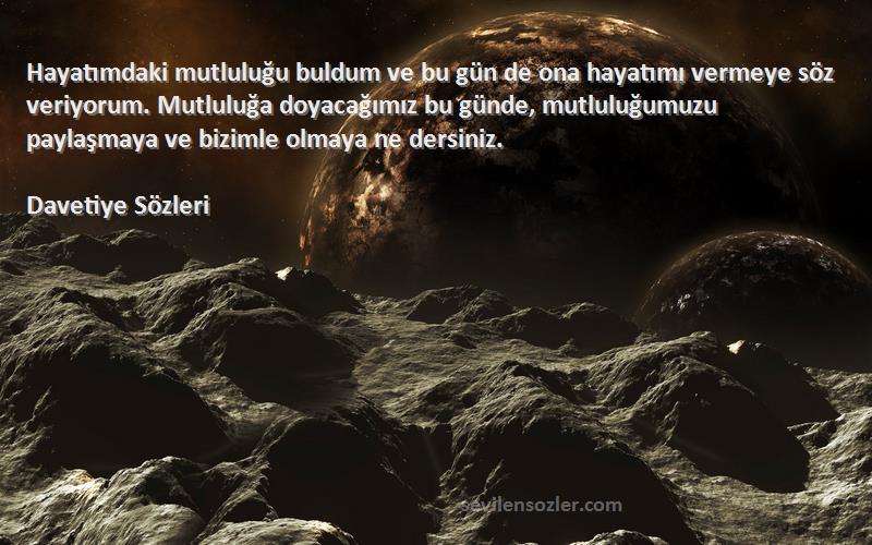 Davetiye  Sözleri 
Hayatımdaki mutluluğu buldum ve bu gün de ona hayatımı vermeye söz veriyorum. Mutluluğa doyacağımız bu günde, mutluluğumuzu paylaşmaya ve bizimle olmaya ne dersiniz.
