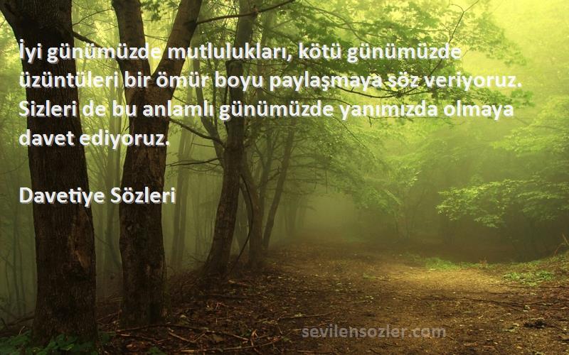 Davetiye  Sözleri 
İyi günümüzde mutlulukları, kötü günümüzde üzüntüleri bir ömür boyu paylaşmaya söz veriyoruz. Sizleri de bu anlamlı günümüzde yanımızda olmaya davet ediyoruz.
