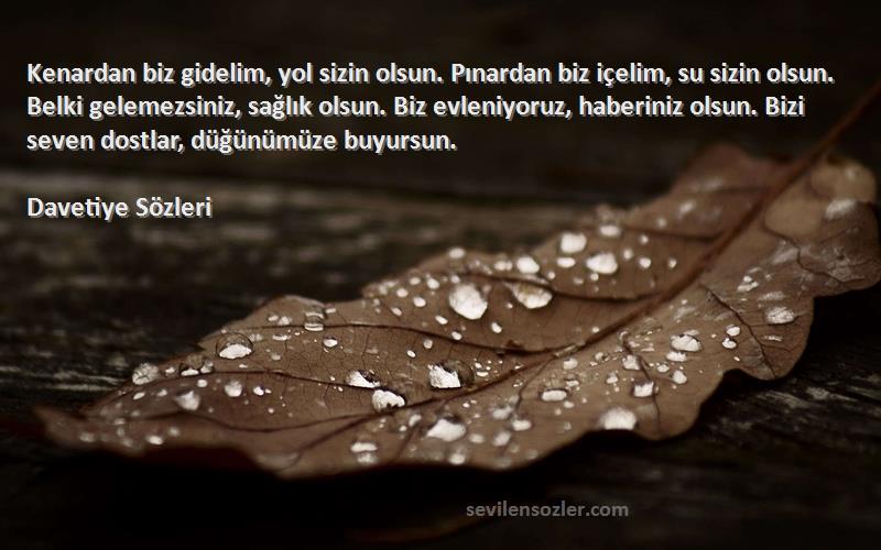 Davetiye  Sözleri 
Kenardan biz gidelim, yol sizin olsun. Pınardan biz içelim, su sizin olsun. Belki gelemezsiniz, sağlık olsun. Biz evleniyoruz, haberiniz olsun. Bizi seven dostlar, düğünümüze buyursun.
