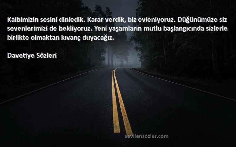 Davetiye  Sözleri 
Kalbimizin sesini dinledik. Karar verdik, biz evleniyoruz. Düğünümüze siz sevenlerimizi de bekliyoruz. Yeni yaşamların mutlu başlangıcında sizlerle birlikte olmaktan kıvanç duyacağız.
