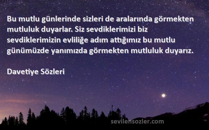 Davetiye  Sözleri 
Bu mutlu günlerinde sizleri de aralarında görmekten mutluluk duyarlar. Siz sevdiklerimizi biz sevdiklerimizin evliliğe adım attığımız bu mutlu günümüzde yanımızda görmekten mutluluk duyarız.
