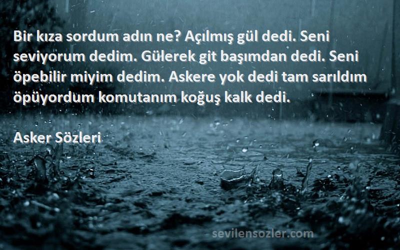 Asker  Sözleri 
Bir kıza sordum adın ne? Açılmış gül dedi. Seni seviyorum dedim. Gülerek git başımdan dedi. Seni öpebilir miyim dedim. Askere yok dedi tam sarıldım öpüyordum komutanım koğuş kalk dedi.
