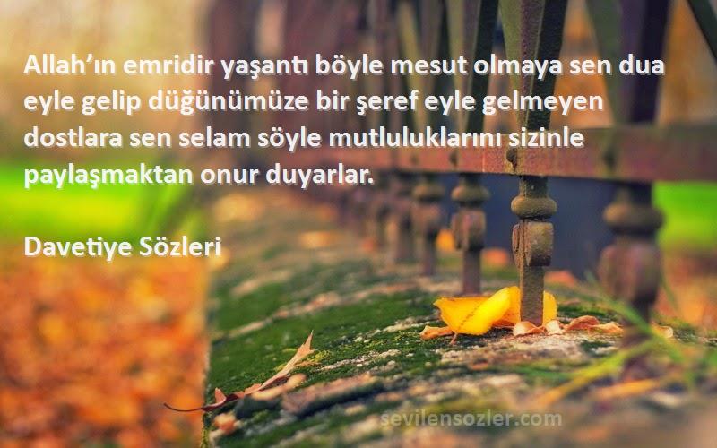 Davetiye  Sözleri 
Allah’ın emridir yaşantı böyle mesut olmaya sen dua eyle gelip düğünümüze bir şeref eyle gelmeyen dostlara sen selam söyle mutluluklarını sizinle paylaşmaktan onur duyarlar.
