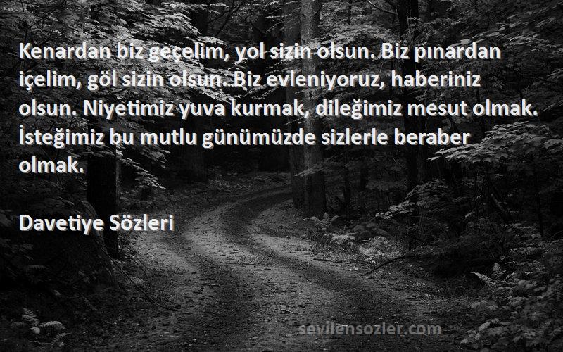 Davetiye  Sözleri 
Kenardan biz geçelim, yol sizin olsun. Biz pınardan içelim, göl sizin olsun. Biz evleniyoruz, haberiniz olsun. Niyetimiz yuva kurmak, dileğimiz mesut olmak. İsteğimiz bu mutlu günümüzde sizlerle beraber olmak.
