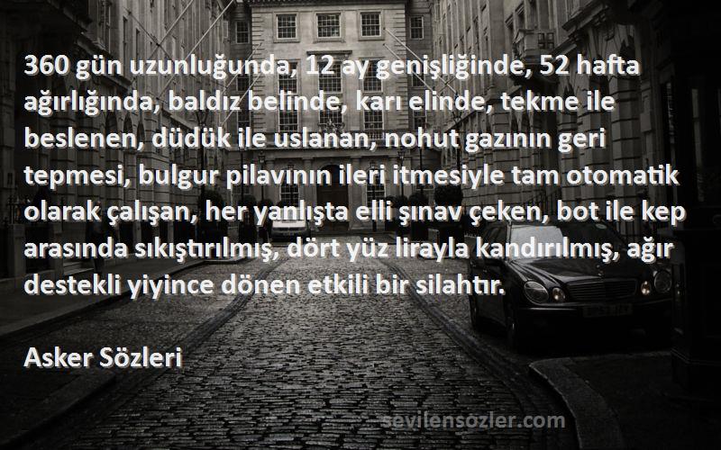 Asker  Sözleri 
360 gün uzunluğunda, 12 ay genişliğinde, 52 hafta ağırlığında, baldız belinde, karı elinde, tekme ile beslenen, düdük ile uslanan, nohut gazının geri tepmesi, bulgur pilavının ileri itmesiyle tam otomatik olarak çalışan, her yanlışta elli şınav çeken, bot ile kep arasında sıkıştırılmış, dört yüz lirayla kandırılmış, ağır destekli yiyince dönen etkili bir silahtır.