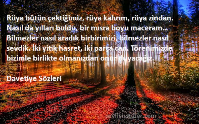 Davetiye  Sözleri 
Rüya bütün çektiğimiz, rüya kahrım, rüya zindan. Nasıl da yılları buldu, bir mısra boyu maceram… Bilmezler nasıl aradık birbirimizi, bilmezler nasıl sevdik. İki yitik hasret, iki parça can. Törenimizde bizimle birlikte olmanızdan onur duyacağız.
