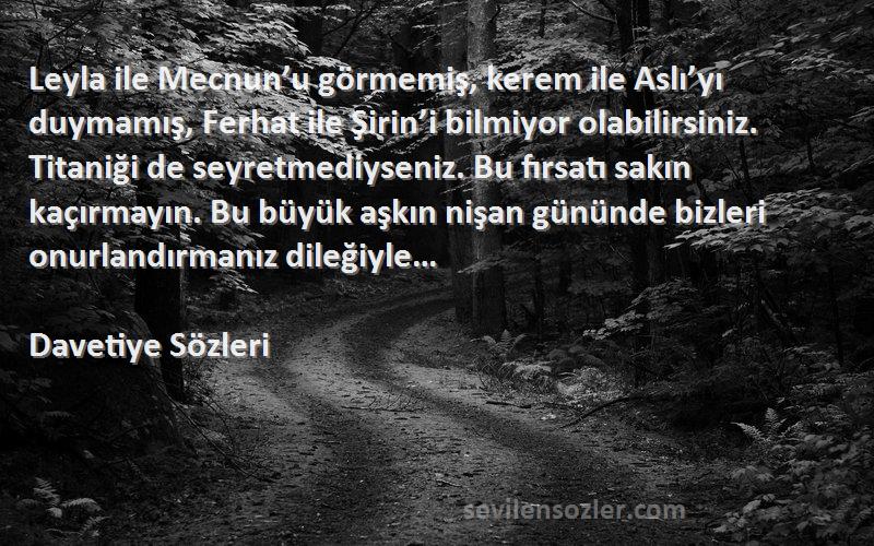 Davetiye  Sözleri 
Leyla ile Mecnun’u görmemiş, kerem ile Aslı’yı duymamış, Ferhat ile Şirin’i bilmiyor olabilirsiniz. Titaniği de seyretmediyseniz. Bu fırsatı sakın kaçırmayın. Bu büyük aşkın nişan gününde bizleri onurlandırmanız dileğiyle…
