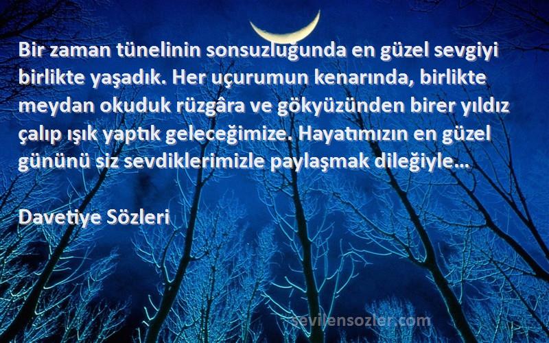 Davetiye  Sözleri 
Bir zaman tünelinin sonsuzluğunda en güzel sevgiyi birlikte yaşadık. Her uçurumun kenarında, birlikte meydan okuduk rüzgâra ve gökyüzünden birer yıldız çalıp ışık yaptık geleceğimize. Hayatımızın en güzel gününü siz sevdiklerimizle paylaşmak dileğiyle…
