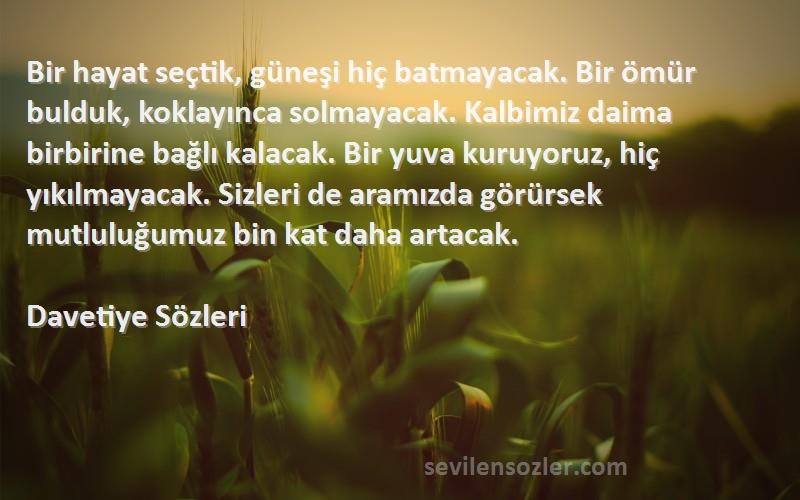 Davetiye  Sözleri 
Bir hayat seçtik, güneşi hiç batmayacak. Bir ömür bulduk, koklayınca solmayacak. Kalbimiz daima birbirine bağlı kalacak. Bir yuva kuruyoruz, hiç yıkılmayacak. Sizleri de aramızda görürsek mutluluğumuz bin kat daha artacak.
