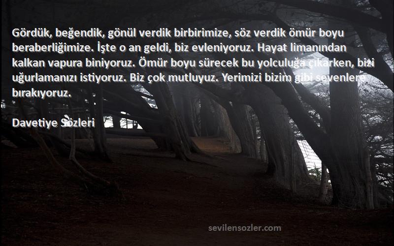 Davetiye  Sözleri 
Gördük, beğendik, gönül verdik birbirimize, söz verdik ömür boyu beraberliğimize. İşte o an geldi, biz evleniyoruz. Hayat limanından kalkan vapura biniyoruz. Ömür boyu sürecek bu yolculuğa çıkarken, bizi uğurlamanızı istiyoruz. Biz çok mutluyuz. Yerimizi bizim gibi sevenlere bırakıyoruz. 
