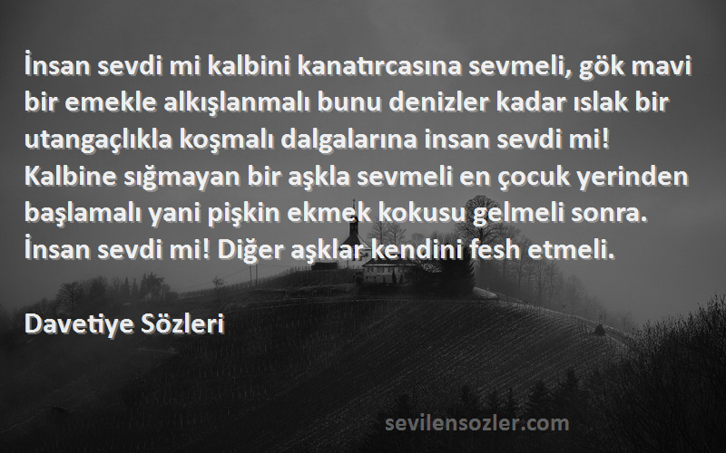 Davetiye  Sözleri 
İnsan sevdi mi kalbini kanatırcasına sevmeli, gök mavi bir emekle alkışlanmalı bunu denizler kadar ıslak bir utangaçlıkla koşmalı dalgalarına insan sevdi mi! Kalbine sığmayan bir aşkla sevmeli en çocuk yerinden başlamalı yani pişkin ekmek kokusu gelmeli sonra. İnsan sevdi mi! Diğer aşklar kendini fesh etmeli. 
