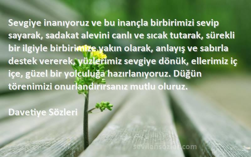 Davetiye  Sözleri 
Sevgiye inanıyoruz ve bu inançla birbirimizi sevip sayarak, sadakat alevini canlı ve sıcak tutarak, sürekli bir ilgiyle birbirimize yakın olarak, anlayış ve sabırla destek vererek, yüzlerimiz sevgiye dönük, ellerimiz iç içe, güzel bir yolculuğa hazırlanıyoruz. Düğün törenimizi onurlandırırsanız mutlu oluruz.
