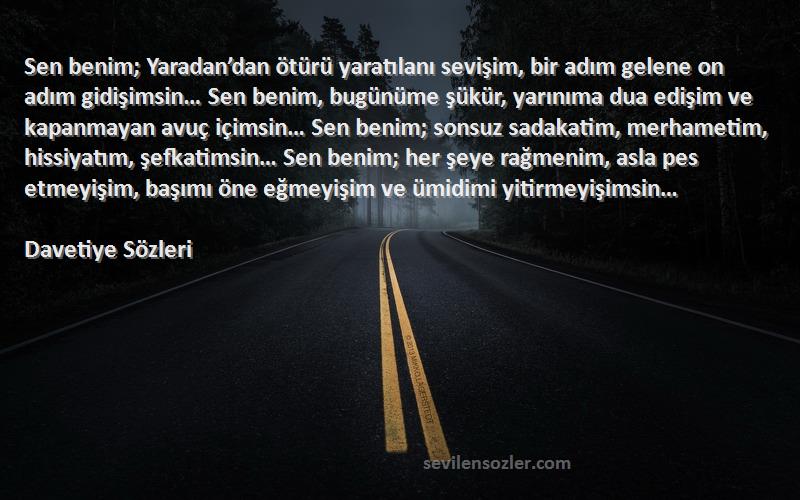 Davetiye  Sözleri 
Sen benim; Yaradan’dan ötürü yaratılanı sevişim, bir adım gelene on adım gidişimsin… Sen benim, bugünüme şükür, yarınıma dua edişim ve kapanmayan avuç içimsin… Sen benim; sonsuz sadakatim, merhametim, hissiyatım, şefkatimsin… Sen benim; her şeye rağmenim, asla pes etmeyişim, başımı öne eğmeyişim ve ümidimi yitirmeyişimsin…