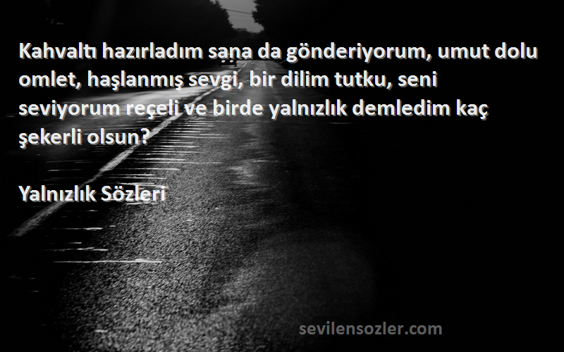 Yalnızlık  Sözleri 
Kahvaltı hazırladım sana da gönderiyorum, umut dolu omlet, haşlanmış sevgi, bir dilim tutku, seni seviyorum reçeli ve birde yalnızlık demledim kaç şekerli olsun? 
