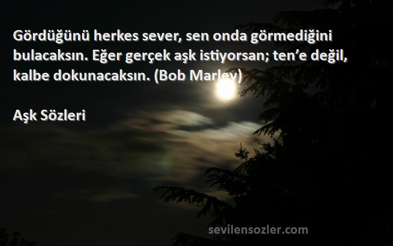 Aşk  Sözleri 
Gördüğünü herkes sever, sen onda görmediğini bulacaksın. Eğer gerçek aşk istiyorsan; ten’e değil, kalbe dokunacaksın. (Bob Marley)
