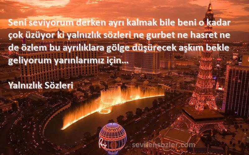 Yalnızlık  Sözleri 
Seni seviyorum derken ayrı kalmak bile beni o kadar çok üzüyor ki yalnızlık sözleri ne gurbet ne hasret ne de özlem bu ayrılıklara gölge düşürecek aşkım bekle geliyorum yarınlarımız için…
