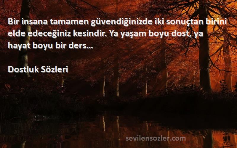 Dostluk  Sözleri 
Bir insana tamamen güvendiğinizde iki sonuçtan birini elde edeceğiniz kesindir. Ya yaşam boyu dost, ya hayat boyu bir ders…
