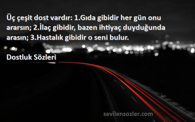 Dostluk  Sözleri 
Üç çeşit dost vardır: 1.Gıda gibidir her gün onu ararsın; 2.İlaç gibidir, bazen ihtiyaç duyduğunda arasın; 3.Hastalık gibidir o seni bulur.
