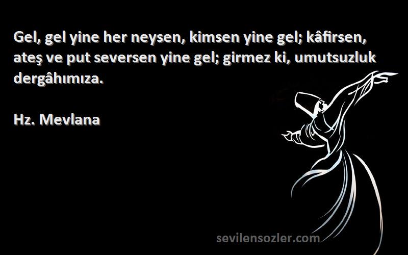 Hz. Mevlana Sözleri 
Gel, gel yine her neysen, kimsen yine gel; kâfirsen, ateş ve put seversen yine gel; girmez ki, umutsuzluk dergâhımıza.