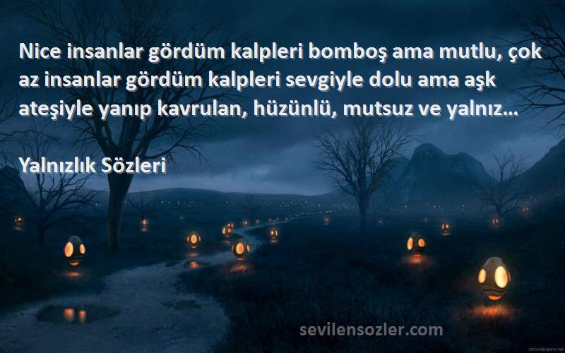 Yalnızlık  Sözleri 
Nice insanlar gördüm kalpleri bomboş ama mutlu, çok az insanlar gördüm kalpleri sevgiyle dolu ama aşk ateşiyle yanıp kavrulan, hüzünlü, mutsuz ve yalnız…
