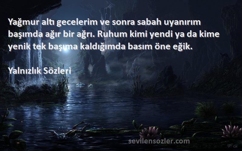 Yalnızlık  Sözleri 
Yağmur altı gecelerim ve sonra sabah uyanırım başımda ağır bir ağrı. Ruhum kimi yendi ya da kime yenik tek başıma kaldığımda basım öne eğik.
