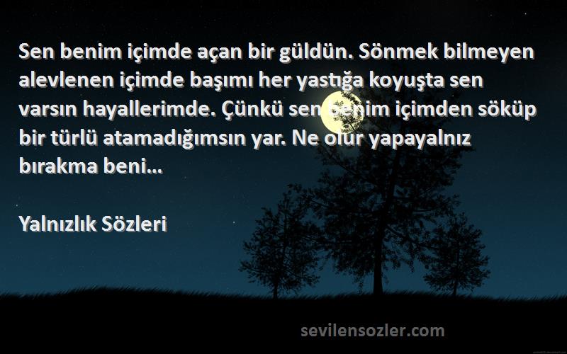 Yalnızlık  Sözleri 
Sen benim içimde açan bir güldün. Sönmek bilmeyen alevlenen içimde başımı her yastığa koyuşta sen varsın hayallerimde. Çünkü sen benim içimden söküp bir türlü atamadığımsın yar. Ne olur yapayalnız bırakma beni…
