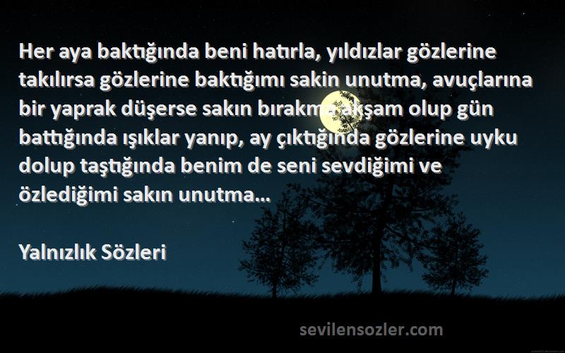 Yalnızlık  Sözleri 
Her aya baktığında beni hatırla, yıldızlar gözlerine takılırsa gözlerine baktığımı sakin unutma, avuçlarına bir yaprak düşerse sakın bırakma akşam olup gün battığında ışıklar yanıp, ay çıktığında gözlerine uyku dolup taştığında benim de seni sevdiğimi ve özlediğimi sakın unutma…