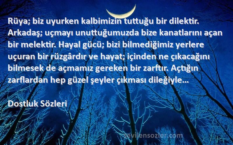 Dostluk  Sözleri 
Rüya; biz uyurken kalbimizin tuttuğu bir dilektir. Arkadaş; uçmayı unuttuğumuzda bize kanatlarını açan bir melektir. Hayal gücü; bizi bilmediğimiz yerlere uçuran bir rüzgârdır ve hayat; içinden ne çıkacağını bilmesek de açmamız gereken bir zarftır. Açtığın zarflardan hep güzel şeyler çıkması dileğiyle…
