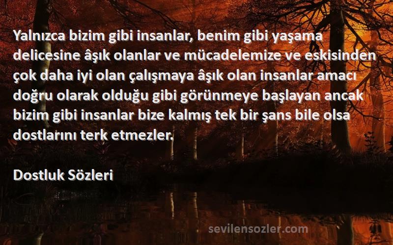 Dostluk  Sözleri 
Yalnızca bizim gibi insanlar, benim gibi yaşama delicesine âşık olanlar ve mücadelemize ve eskisinden çok daha iyi olan çalışmaya âşık olan insanlar amacı doğru olarak olduğu gibi görünmeye başlayan ancak bizim gibi insanlar bize kalmış tek bir şans bile olsa dostlarını terk etmezler.
