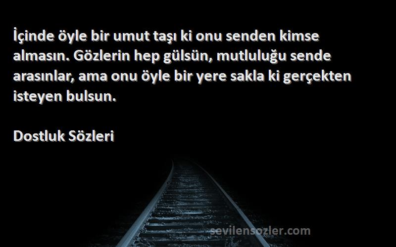 Dostluk  Sözleri 
İçinde öyle bir umut taşı ki onu senden kimse almasın. Gözlerin hep gülsün, mutluluğu sende arasınlar, ama onu öyle bir yere sakla ki gerçekten isteyen bulsun.
